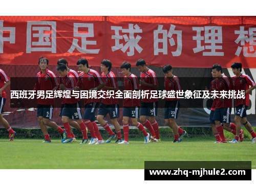 西班牙男足辉煌与困境交织全面剖析足球盛世象征及未来挑战