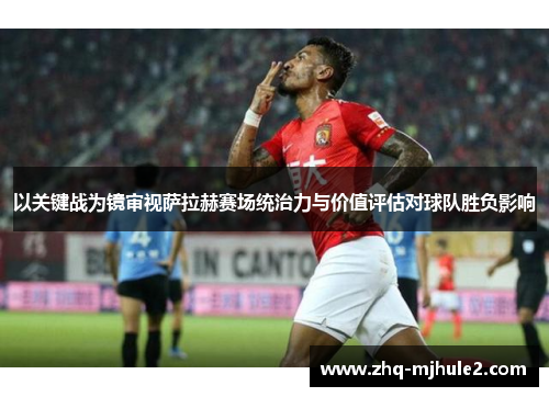 以关键战为镜审视萨拉赫赛场统治力与价值评估对球队胜负影响