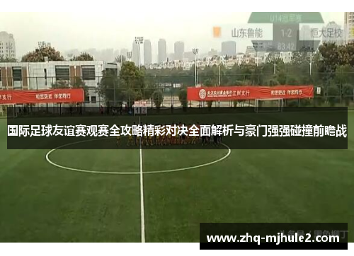 国际足球友谊赛观赛全攻略精彩对决全面解析与豪门强强碰撞前瞻战