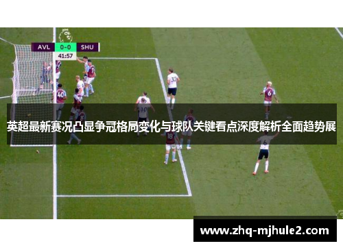 英超最新赛况凸显争冠格局变化与球队关键看点深度解析全面趋势展