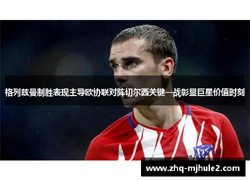 格列兹曼制胜表现主导欧协联对阵切尔西关键一战彰显巨星价值时刻