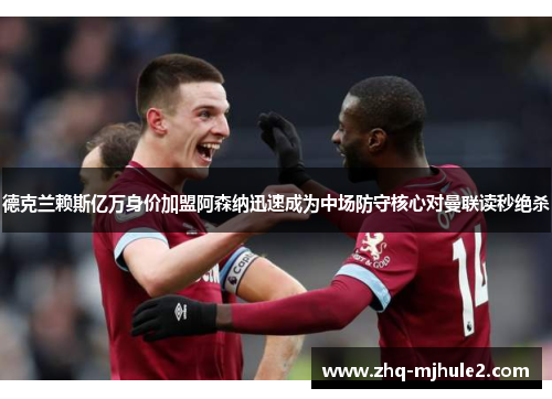 德克兰赖斯亿万身价加盟阿森纳迅速成为中场防守核心对曼联读秒绝杀
