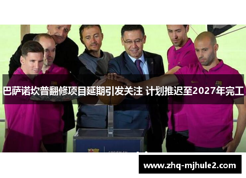 巴萨诺坎普翻修项目延期引发关注 计划推迟至2027年完工 巴萨诺坎普翻修项目延期引发关注 计划推迟至2027年完工